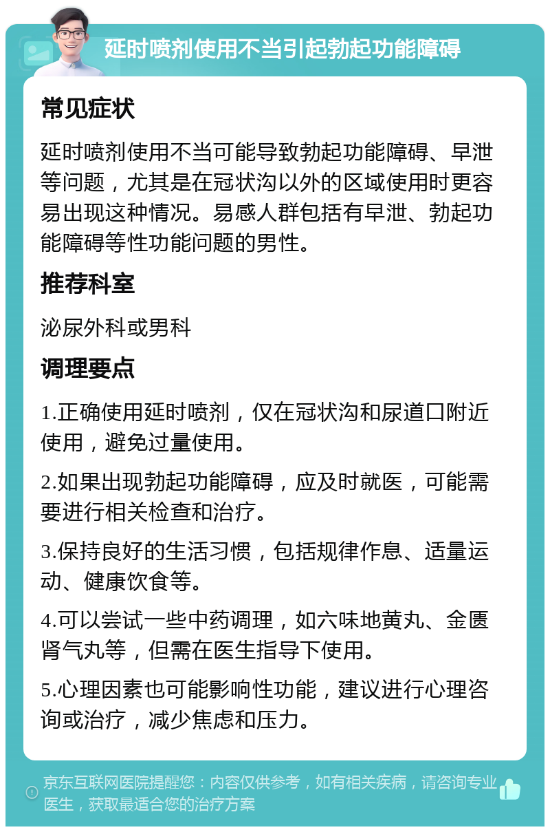 延时喷剂使用不当引起勃起功能障碍 常见症状 延时喷剂使用不当可能导致勃起功能障碍、早泄等问题，尤其是在冠状沟以外的区域使用时更容易出现这种情况。易感人群包括有早泄、勃起功能障碍等性功能问题的男性。 推荐科室 泌尿外科或男科 调理要点 1.正确使用延时喷剂，仅在冠状沟和尿道口附近使用，避免过量使用。 2.如果出现勃起功能障碍，应及时就医，可能需要进行相关检查和治疗。 3.保持良好的生活习惯，包括规律作息、适量运动、健康饮食等。 4.可以尝试一些中药调理，如六味地黄丸、金匮肾气丸等，但需在医生指导下使用。 5.心理因素也可能影响性功能，建议进行心理咨询或治疗，减少焦虑和压力。