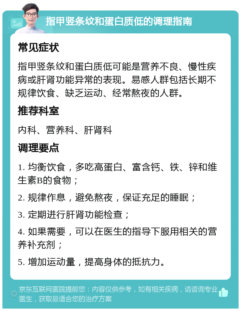 指甲竖条纹和蛋白质低的调理指南 常见症状 指甲竖条纹和蛋白质低可能是营养不良、慢性疾病或肝肾功能异常的表现。易感人群包括长期不规律饮食、缺乏运动、经常熬夜的人群。 推荐科室 内科、营养科、肝肾科 调理要点 1. 均衡饮食，多吃高蛋白、富含钙、铁、锌和维生素B的食物； 2. 规律作息，避免熬夜，保证充足的睡眠； 3. 定期进行肝肾功能检查； 4. 如果需要，可以在医生的指导下服用相关的营养补充剂； 5. 增加运动量，提高身体的抵抗力。