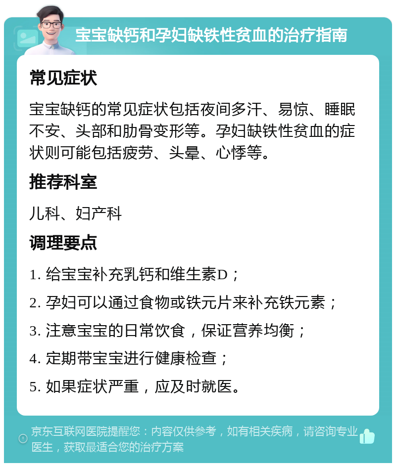 宝宝缺钙和孕妇缺铁性贫血的治疗指南 常见症状 宝宝缺钙的常见症状包括夜间多汗、易惊、睡眠不安、头部和肋骨变形等。孕妇缺铁性贫血的症状则可能包括疲劳、头晕、心悸等。 推荐科室 儿科、妇产科 调理要点 1. 给宝宝补充乳钙和维生素D； 2. 孕妇可以通过食物或铁元片来补充铁元素； 3. 注意宝宝的日常饮食，保证营养均衡； 4. 定期带宝宝进行健康检查； 5. 如果症状严重，应及时就医。