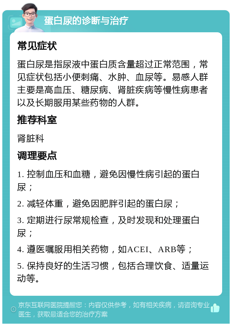 蛋白尿的诊断与治疗 常见症状 蛋白尿是指尿液中蛋白质含量超过正常范围，常见症状包括小便刺痛、水肿、血尿等。易感人群主要是高血压、糖尿病、肾脏疾病等慢性病患者以及长期服用某些药物的人群。 推荐科室 肾脏科 调理要点 1. 控制血压和血糖，避免因慢性病引起的蛋白尿； 2. 减轻体重，避免因肥胖引起的蛋白尿； 3. 定期进行尿常规检查，及时发现和处理蛋白尿； 4. 遵医嘱服用相关药物，如ACEI、ARB等； 5. 保持良好的生活习惯，包括合理饮食、适量运动等。