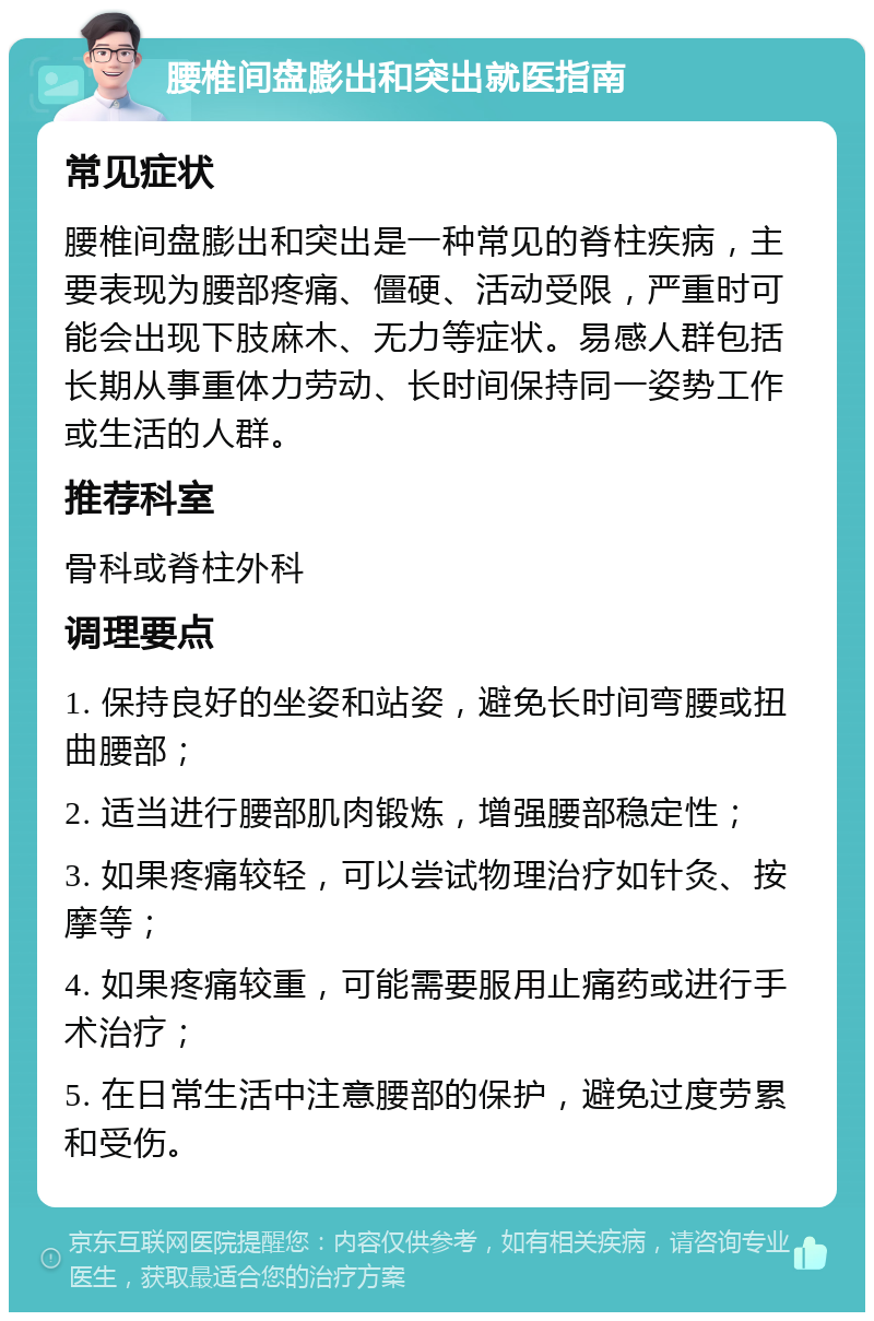 腰椎间盘膨出和突出就医指南 常见症状 腰椎间盘膨出和突出是一种常见的脊柱疾病，主要表现为腰部疼痛、僵硬、活动受限，严重时可能会出现下肢麻木、无力等症状。易感人群包括长期从事重体力劳动、长时间保持同一姿势工作或生活的人群。 推荐科室 骨科或脊柱外科 调理要点 1. 保持良好的坐姿和站姿，避免长时间弯腰或扭曲腰部； 2. 适当进行腰部肌肉锻炼，增强腰部稳定性； 3. 如果疼痛较轻，可以尝试物理治疗如针灸、按摩等； 4. 如果疼痛较重，可能需要服用止痛药或进行手术治疗； 5. 在日常生活中注意腰部的保护，避免过度劳累和受伤。