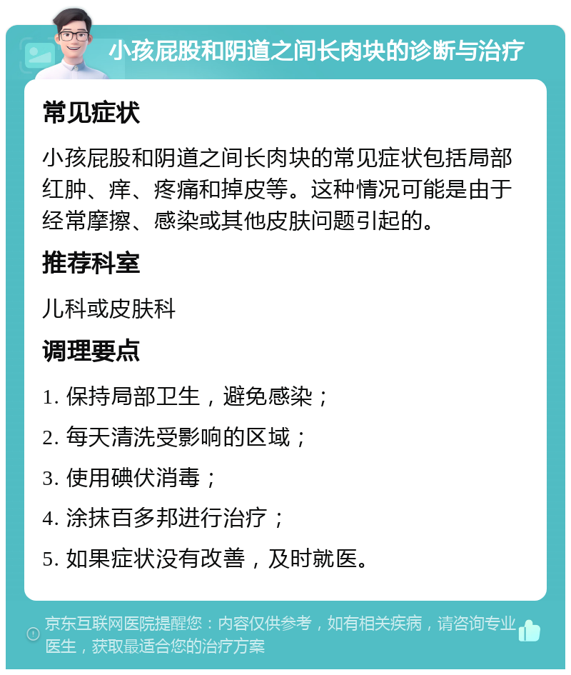 小孩屁股和阴道之间长肉块的诊断与治疗 常见症状 小孩屁股和阴道之间长肉块的常见症状包括局部红肿、痒、疼痛和掉皮等。这种情况可能是由于经常摩擦、感染或其他皮肤问题引起的。 推荐科室 儿科或皮肤科 调理要点 1. 保持局部卫生，避免感染； 2. 每天清洗受影响的区域； 3. 使用碘伏消毒； 4. 涂抹百多邦进行治疗； 5. 如果症状没有改善，及时就医。