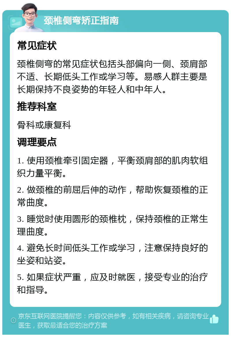 颈椎侧弯矫正指南 常见症状 颈椎侧弯的常见症状包括头部偏向一侧、颈肩部不适、长期低头工作或学习等。易感人群主要是长期保持不良姿势的年轻人和中年人。 推荐科室 骨科或康复科 调理要点 1. 使用颈椎牵引固定器，平衡颈肩部的肌肉软组织力量平衡。 2. 做颈椎的前屈后伸的动作，帮助恢复颈椎的正常曲度。 3. 睡觉时使用圆形的颈椎枕，保持颈椎的正常生理曲度。 4. 避免长时间低头工作或学习，注意保持良好的坐姿和站姿。 5. 如果症状严重，应及时就医，接受专业的治疗和指导。