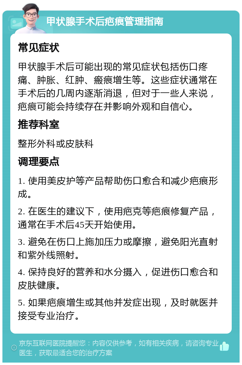 甲状腺手术后疤痕管理指南 常见症状 甲状腺手术后可能出现的常见症状包括伤口疼痛、肿胀、红肿、瘢痕增生等。这些症状通常在手术后的几周内逐渐消退，但对于一些人来说，疤痕可能会持续存在并影响外观和自信心。 推荐科室 整形外科或皮肤科 调理要点 1. 使用美皮护等产品帮助伤口愈合和减少疤痕形成。 2. 在医生的建议下，使用疤克等疤痕修复产品，通常在手术后45天开始使用。 3. 避免在伤口上施加压力或摩擦，避免阳光直射和紫外线照射。 4. 保持良好的营养和水分摄入，促进伤口愈合和皮肤健康。 5. 如果疤痕增生或其他并发症出现，及时就医并接受专业治疗。