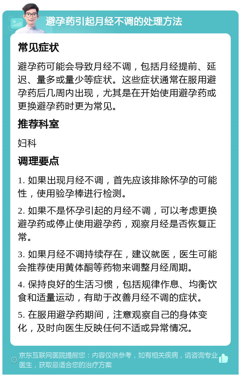 避孕药引起月经不调的处理方法 常见症状 避孕药可能会导致月经不调，包括月经提前、延迟、量多或量少等症状。这些症状通常在服用避孕药后几周内出现，尤其是在开始使用避孕药或更换避孕药时更为常见。 推荐科室 妇科 调理要点 1. 如果出现月经不调，首先应该排除怀孕的可能性，使用验孕棒进行检测。 2. 如果不是怀孕引起的月经不调，可以考虑更换避孕药或停止使用避孕药，观察月经是否恢复正常。 3. 如果月经不调持续存在，建议就医，医生可能会推荐使用黄体酮等药物来调整月经周期。 4. 保持良好的生活习惯，包括规律作息、均衡饮食和适量运动，有助于改善月经不调的症状。 5. 在服用避孕药期间，注意观察自己的身体变化，及时向医生反映任何不适或异常情况。