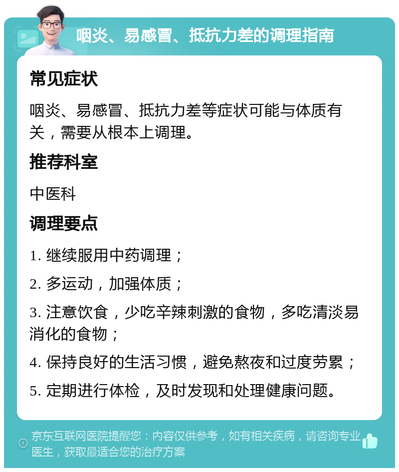 咽炎、易感冒、抵抗力差的调理指南 常见症状 咽炎、易感冒、抵抗力差等症状可能与体质有关，需要从根本上调理。 推荐科室 中医科 调理要点 1. 继续服用中药调理； 2. 多运动，加强体质； 3. 注意饮食，少吃辛辣刺激的食物，多吃清淡易消化的食物； 4. 保持良好的生活习惯，避免熬夜和过度劳累； 5. 定期进行体检，及时发现和处理健康问题。