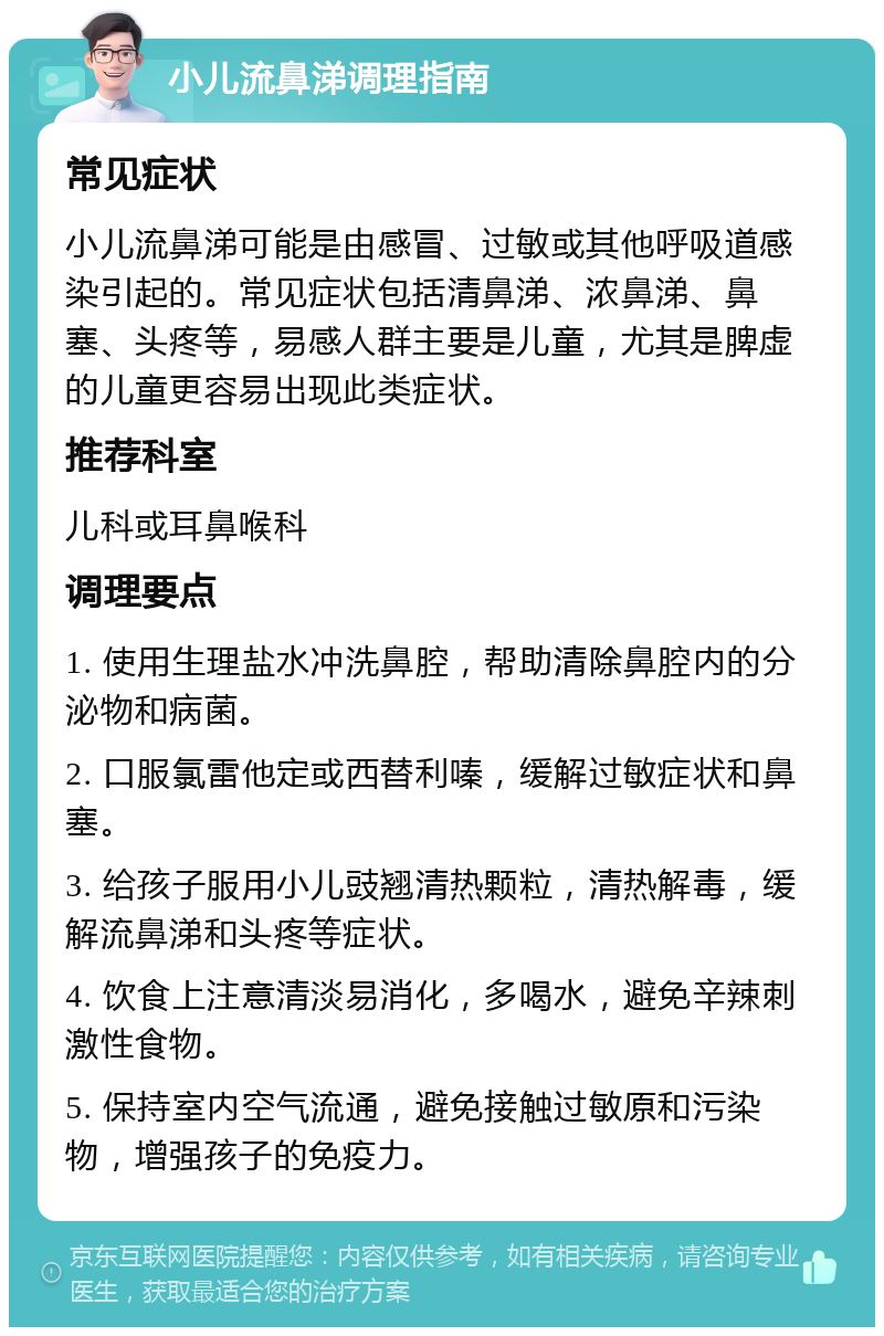 小儿流鼻涕调理指南 常见症状 小儿流鼻涕可能是由感冒、过敏或其他呼吸道感染引起的。常见症状包括清鼻涕、浓鼻涕、鼻塞、头疼等，易感人群主要是儿童，尤其是脾虚的儿童更容易出现此类症状。 推荐科室 儿科或耳鼻喉科 调理要点 1. 使用生理盐水冲洗鼻腔，帮助清除鼻腔内的分泌物和病菌。 2. 口服氯雷他定或西替利嗪，缓解过敏症状和鼻塞。 3. 给孩子服用小儿豉翘清热颗粒，清热解毒，缓解流鼻涕和头疼等症状。 4. 饮食上注意清淡易消化，多喝水，避免辛辣刺激性食物。 5. 保持室内空气流通，避免接触过敏原和污染物，增强孩子的免疫力。