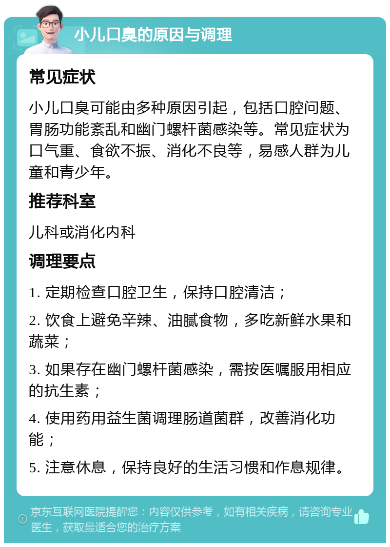 小儿口臭的原因与调理 常见症状 小儿口臭可能由多种原因引起，包括口腔问题、胃肠功能紊乱和幽门螺杆菌感染等。常见症状为口气重、食欲不振、消化不良等，易感人群为儿童和青少年。 推荐科室 儿科或消化内科 调理要点 1. 定期检查口腔卫生，保持口腔清洁； 2. 饮食上避免辛辣、油腻食物，多吃新鲜水果和蔬菜； 3. 如果存在幽门螺杆菌感染，需按医嘱服用相应的抗生素； 4. 使用药用益生菌调理肠道菌群，改善消化功能； 5. 注意休息，保持良好的生活习惯和作息规律。