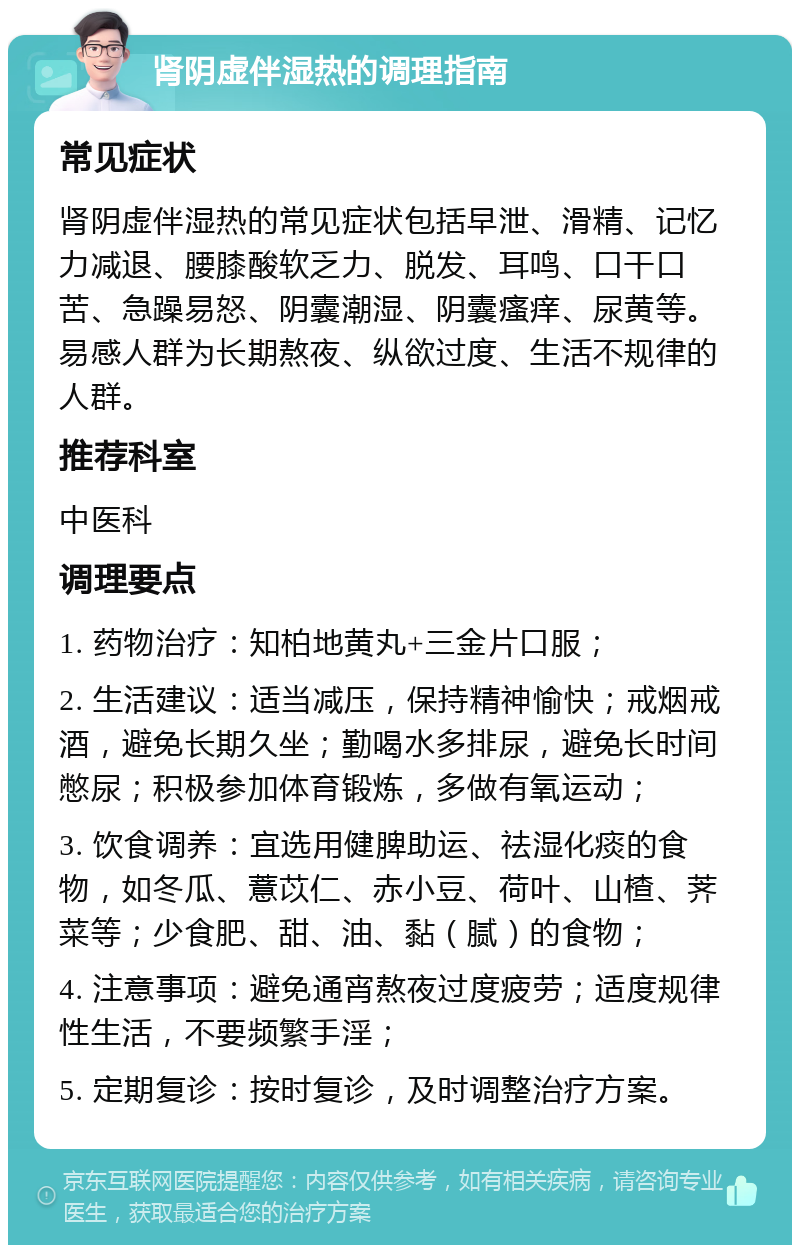 肾阴虚伴湿热的调理指南 常见症状 肾阴虚伴湿热的常见症状包括早泄、滑精、记忆力减退、腰膝酸软乏力、脱发、耳鸣、口干口苦、急躁易怒、阴囊潮湿、阴囊瘙痒、尿黄等。易感人群为长期熬夜、纵欲过度、生活不规律的人群。 推荐科室 中医科 调理要点 1. 药物治疗：知柏地黄丸+三金片口服； 2. 生活建议：适当减压，保持精神愉快；戒烟戒酒，避免长期久坐；勤喝水多排尿，避免长时间憋尿；积极参加体育锻炼，多做有氧运动； 3. 饮食调养：宜选用健脾助运、祛湿化痰的食物，如冬瓜、薏苡仁、赤小豆、荷叶、山楂、荠菜等；少食肥、甜、油、黏（腻）的食物； 4. 注意事项：避免通宵熬夜过度疲劳；适度规律性生活，不要频繁手淫； 5. 定期复诊：按时复诊，及时调整治疗方案。