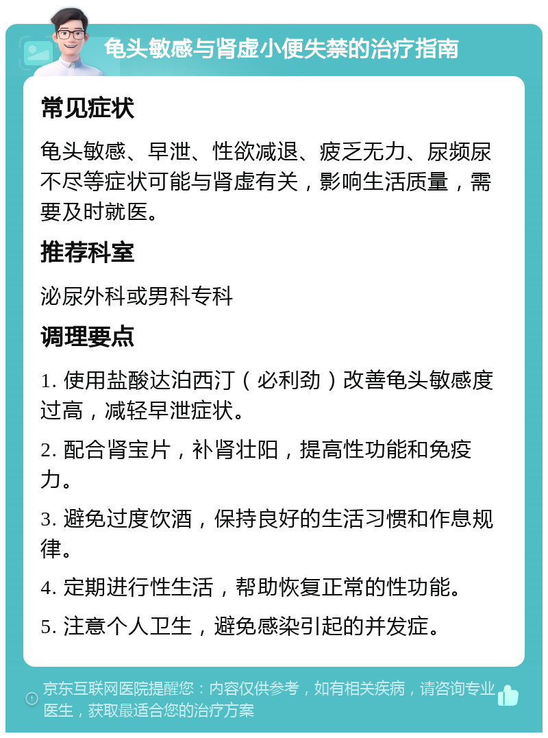 龟头敏感与肾虚小便失禁的治疗指南 常见症状 龟头敏感、早泄、性欲减退、疲乏无力、尿频尿不尽等症状可能与肾虚有关，影响生活质量，需要及时就医。 推荐科室 泌尿外科或男科专科 调理要点 1. 使用盐酸达泊西汀（必利劲）改善龟头敏感度过高，减轻早泄症状。 2. 配合肾宝片，补肾壮阳，提高性功能和免疫力。 3. 避免过度饮酒，保持良好的生活习惯和作息规律。 4. 定期进行性生活，帮助恢复正常的性功能。 5. 注意个人卫生，避免感染引起的并发症。