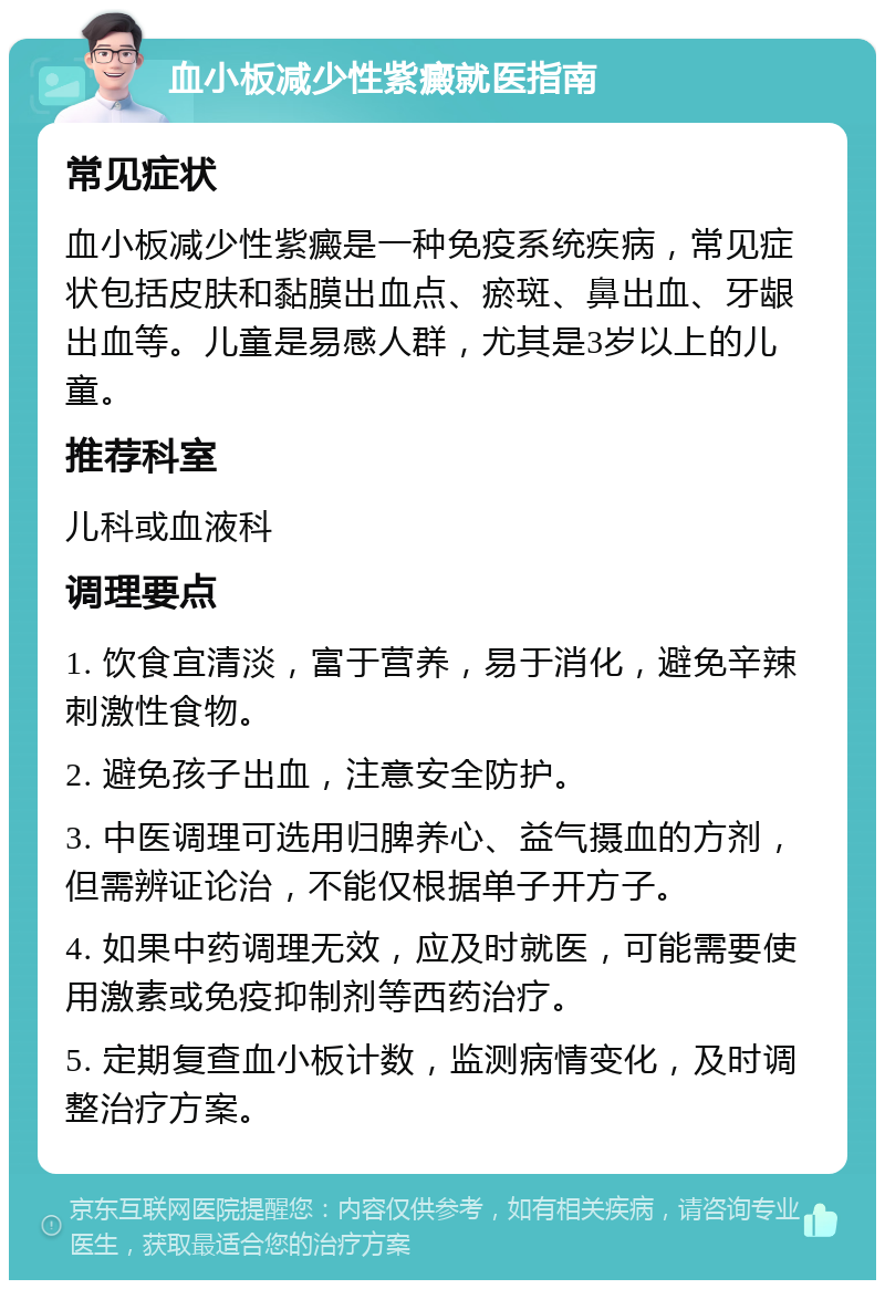 血小板减少性紫癜就医指南 常见症状 血小板减少性紫癜是一种免疫系统疾病，常见症状包括皮肤和黏膜出血点、瘀斑、鼻出血、牙龈出血等。儿童是易感人群，尤其是3岁以上的儿童。 推荐科室 儿科或血液科 调理要点 1. 饮食宜清淡，富于营养，易于消化，避免辛辣刺激性食物。 2. 避免孩子出血，注意安全防护。 3. 中医调理可选用归脾养心、益气摄血的方剂，但需辨证论治，不能仅根据单子开方子。 4. 如果中药调理无效，应及时就医，可能需要使用激素或免疫抑制剂等西药治疗。 5. 定期复查血小板计数，监测病情变化，及时调整治疗方案。