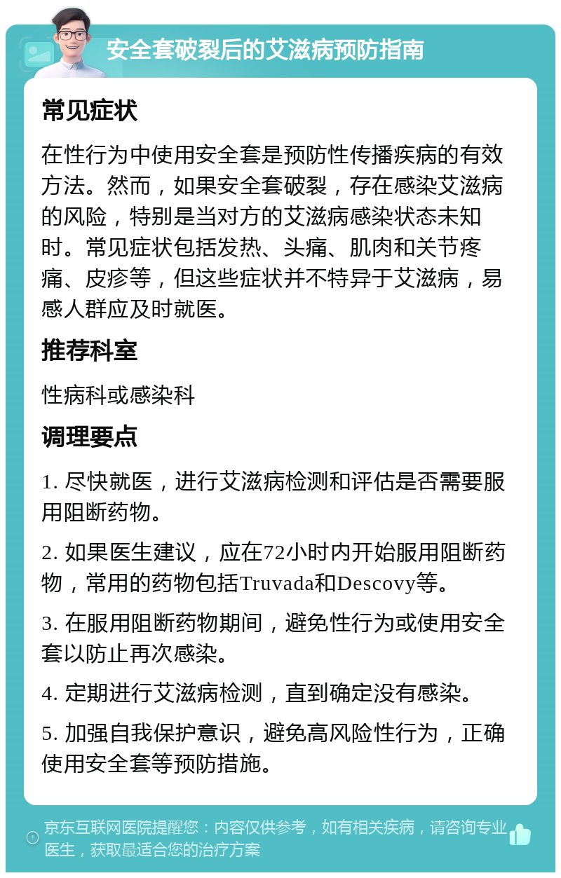 安全套破裂后的艾滋病预防指南 常见症状 在性行为中使用安全套是预防性传播疾病的有效方法。然而，如果安全套破裂，存在感染艾滋病的风险，特别是当对方的艾滋病感染状态未知时。常见症状包括发热、头痛、肌肉和关节疼痛、皮疹等，但这些症状并不特异于艾滋病，易感人群应及时就医。 推荐科室 性病科或感染科 调理要点 1. 尽快就医，进行艾滋病检测和评估是否需要服用阻断药物。 2. 如果医生建议，应在72小时内开始服用阻断药物，常用的药物包括Truvada和Descovy等。 3. 在服用阻断药物期间，避免性行为或使用安全套以防止再次感染。 4. 定期进行艾滋病检测，直到确定没有感染。 5. 加强自我保护意识，避免高风险性行为，正确使用安全套等预防措施。