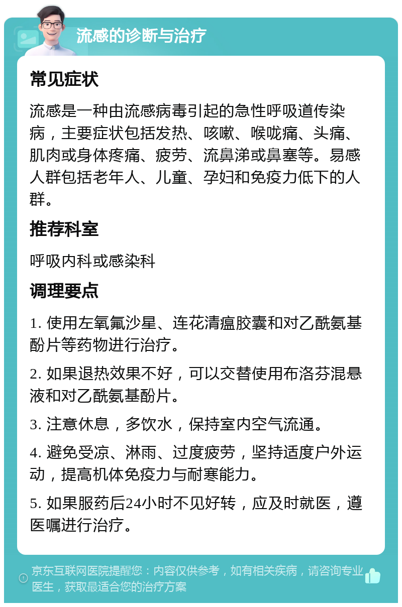 流感的诊断与治疗 常见症状 流感是一种由流感病毒引起的急性呼吸道传染病，主要症状包括发热、咳嗽、喉咙痛、头痛、肌肉或身体疼痛、疲劳、流鼻涕或鼻塞等。易感人群包括老年人、儿童、孕妇和免疫力低下的人群。 推荐科室 呼吸内科或感染科 调理要点 1. 使用左氧氟沙星、连花清瘟胶囊和对乙酰氨基酚片等药物进行治疗。 2. 如果退热效果不好，可以交替使用布洛芬混悬液和对乙酰氨基酚片。 3. 注意休息，多饮水，保持室内空气流通。 4. 避免受凉、淋雨、过度疲劳，坚持适度户外运动，提高机体免疫力与耐寒能力。 5. 如果服药后24小时不见好转，应及时就医，遵医嘱进行治疗。