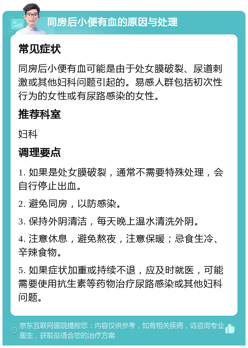 同房后小便有血的原因与处理 常见症状 同房后小便有血可能是由于处女膜破裂、尿道刺激或其他妇科问题引起的。易感人群包括初次性行为的女性或有尿路感染的女性。 推荐科室 妇科 调理要点 1. 如果是处女膜破裂，通常不需要特殊处理，会自行停止出血。 2. 避免同房，以防感染。 3. 保持外阴清洁，每天晚上温水清洗外阴。 4. 注意休息，避免熬夜，注意保暖；忌食生冷、辛辣食物。 5. 如果症状加重或持续不退，应及时就医，可能需要使用抗生素等药物治疗尿路感染或其他妇科问题。