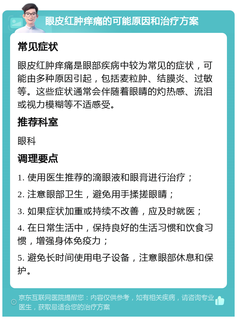 眼皮红肿痒痛的可能原因和治疗方案 常见症状 眼皮红肿痒痛是眼部疾病中较为常见的症状，可能由多种原因引起，包括麦粒肿、结膜炎、过敏等。这些症状通常会伴随着眼睛的灼热感、流泪或视力模糊等不适感受。 推荐科室 眼科 调理要点 1. 使用医生推荐的滴眼液和眼膏进行治疗； 2. 注意眼部卫生，避免用手揉搓眼睛； 3. 如果症状加重或持续不改善，应及时就医； 4. 在日常生活中，保持良好的生活习惯和饮食习惯，增强身体免疫力； 5. 避免长时间使用电子设备，注意眼部休息和保护。