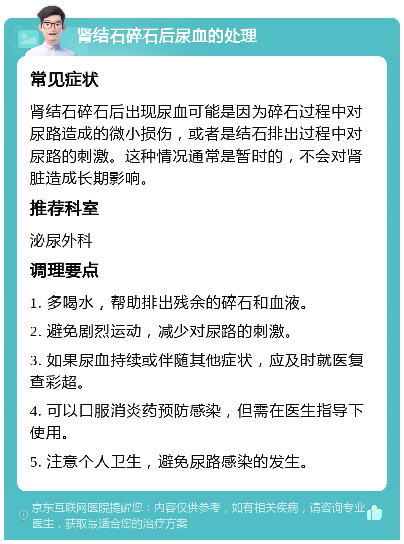 肾结石碎石后尿血的处理 常见症状 肾结石碎石后出现尿血可能是因为碎石过程中对尿路造成的微小损伤，或者是结石排出过程中对尿路的刺激。这种情况通常是暂时的，不会对肾脏造成长期影响。 推荐科室 泌尿外科 调理要点 1. 多喝水，帮助排出残余的碎石和血液。 2. 避免剧烈运动，减少对尿路的刺激。 3. 如果尿血持续或伴随其他症状，应及时就医复查彩超。 4. 可以口服消炎药预防感染，但需在医生指导下使用。 5. 注意个人卫生，避免尿路感染的发生。