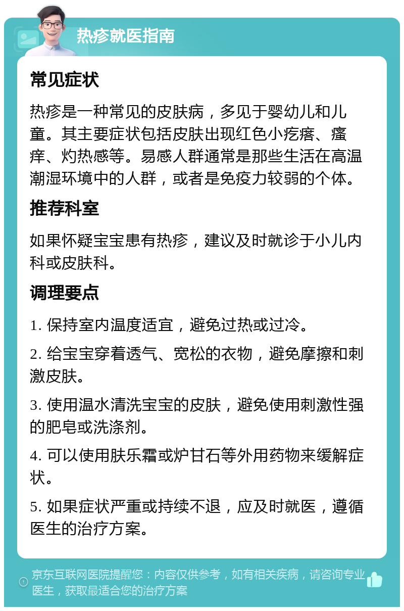 热疹就医指南 常见症状 热疹是一种常见的皮肤病，多见于婴幼儿和儿童。其主要症状包括皮肤出现红色小疙瘩、瘙痒、灼热感等。易感人群通常是那些生活在高温潮湿环境中的人群，或者是免疫力较弱的个体。 推荐科室 如果怀疑宝宝患有热疹，建议及时就诊于小儿内科或皮肤科。 调理要点 1. 保持室内温度适宜，避免过热或过冷。 2. 给宝宝穿着透气、宽松的衣物，避免摩擦和刺激皮肤。 3. 使用温水清洗宝宝的皮肤，避免使用刺激性强的肥皂或洗涤剂。 4. 可以使用肤乐霜或炉甘石等外用药物来缓解症状。 5. 如果症状严重或持续不退，应及时就医，遵循医生的治疗方案。