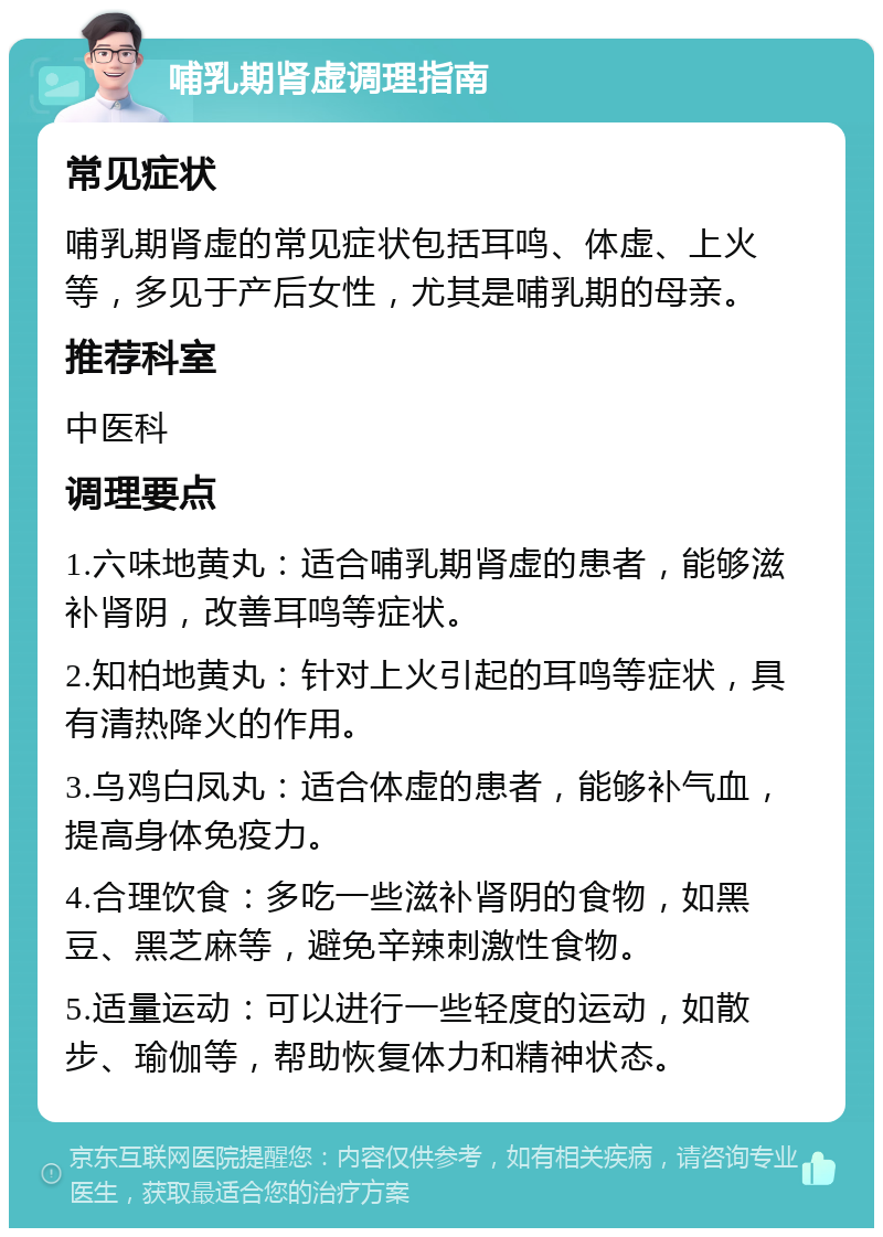 哺乳期肾虚调理指南 常见症状 哺乳期肾虚的常见症状包括耳鸣、体虚、上火等，多见于产后女性，尤其是哺乳期的母亲。 推荐科室 中医科 调理要点 1.六味地黄丸：适合哺乳期肾虚的患者，能够滋补肾阴，改善耳鸣等症状。 2.知柏地黄丸：针对上火引起的耳鸣等症状，具有清热降火的作用。 3.乌鸡白凤丸：适合体虚的患者，能够补气血，提高身体免疫力。 4.合理饮食：多吃一些滋补肾阴的食物，如黑豆、黑芝麻等，避免辛辣刺激性食物。 5.适量运动：可以进行一些轻度的运动，如散步、瑜伽等，帮助恢复体力和精神状态。