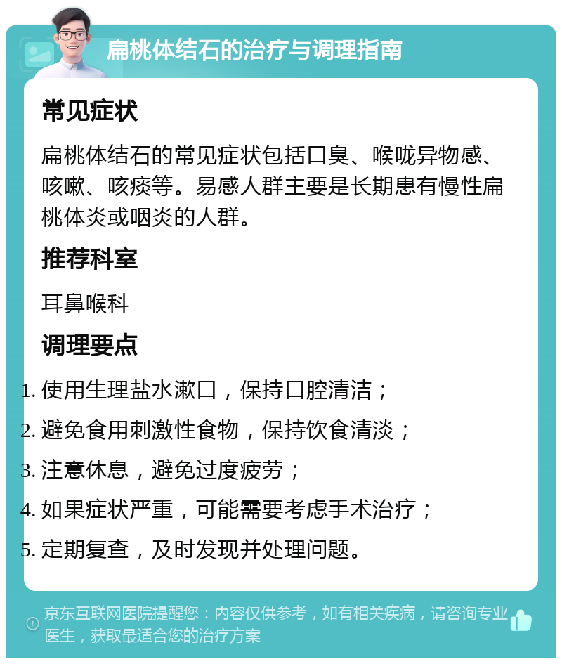 扁桃体结石的治疗与调理指南 常见症状 扁桃体结石的常见症状包括口臭、喉咙异物感、咳嗽、咳痰等。易感人群主要是长期患有慢性扁桃体炎或咽炎的人群。 推荐科室 耳鼻喉科 调理要点 使用生理盐水漱口，保持口腔清洁； 避免食用刺激性食物，保持饮食清淡； 注意休息，避免过度疲劳； 如果症状严重，可能需要考虑手术治疗； 定期复查，及时发现并处理问题。