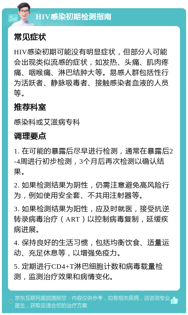 HIV感染初期检测指南 常见症状 HIV感染初期可能没有明显症状，但部分人可能会出现类似流感的症状，如发热、头痛、肌肉疼痛、咽喉痛、淋巴结肿大等。易感人群包括性行为活跃者、静脉吸毒者、接触感染者血液的人员等。 推荐科室 感染科或艾滋病专科 调理要点 1. 在可能的暴露后尽早进行检测，通常在暴露后2-4周进行初步检测，3个月后再次检测以确认结果。 2. 如果检测结果为阴性，仍需注意避免高风险行为，例如使用安全套、不共用注射器等。 3. 如果检测结果为阳性，应及时就医，接受抗逆转录病毒治疗（ART）以控制病毒复制，延缓疾病进展。 4. 保持良好的生活习惯，包括均衡饮食、适量运动、充足休息等，以增强免疫力。 5. 定期进行CD4+T淋巴细胞计数和病毒载量检测，监测治疗效果和病情变化。