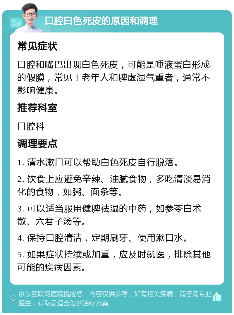 口腔白色死皮的原因和调理 常见症状 口腔和嘴巴出现白色死皮，可能是唾液蛋白形成的假膜，常见于老年人和脾虚湿气重者，通常不影响健康。 推荐科室 口腔科 调理要点 1. 清水漱口可以帮助白色死皮自行脱落。 2. 饮食上应避免辛辣、油腻食物，多吃清淡易消化的食物，如粥、面条等。 3. 可以适当服用健脾祛湿的中药，如参苓白术散、六君子汤等。 4. 保持口腔清洁，定期刷牙、使用漱口水。 5. 如果症状持续或加重，应及时就医，排除其他可能的疾病因素。