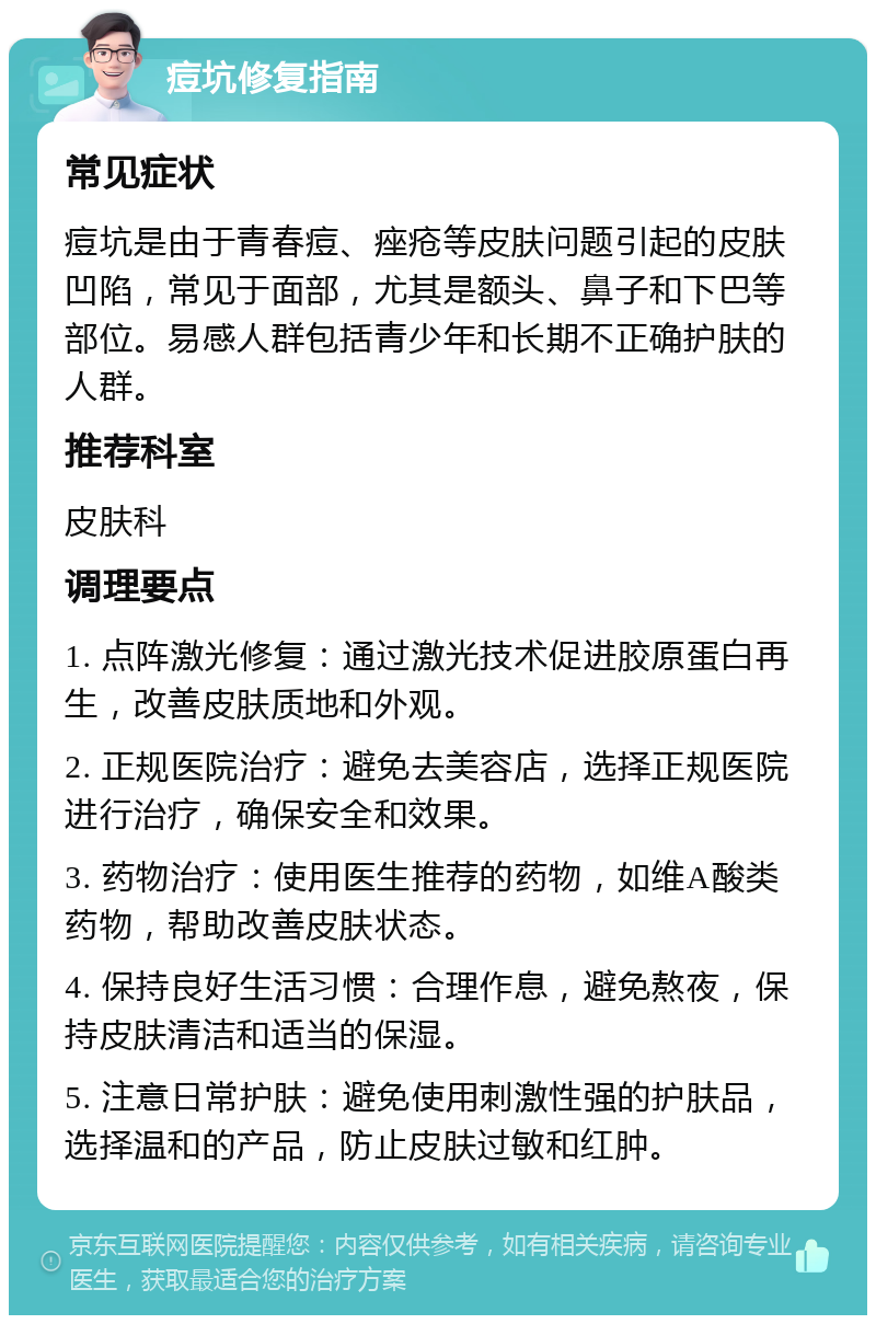 痘坑修复指南 常见症状 痘坑是由于青春痘、痤疮等皮肤问题引起的皮肤凹陷，常见于面部，尤其是额头、鼻子和下巴等部位。易感人群包括青少年和长期不正确护肤的人群。 推荐科室 皮肤科 调理要点 1. 点阵激光修复：通过激光技术促进胶原蛋白再生，改善皮肤质地和外观。 2. 正规医院治疗：避免去美容店，选择正规医院进行治疗，确保安全和效果。 3. 药物治疗：使用医生推荐的药物，如维A酸类药物，帮助改善皮肤状态。 4. 保持良好生活习惯：合理作息，避免熬夜，保持皮肤清洁和适当的保湿。 5. 注意日常护肤：避免使用刺激性强的护肤品，选择温和的产品，防止皮肤过敏和红肿。