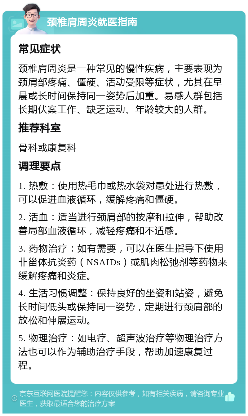 颈椎肩周炎就医指南 常见症状 颈椎肩周炎是一种常见的慢性疾病，主要表现为颈肩部疼痛、僵硬、活动受限等症状，尤其在早晨或长时间保持同一姿势后加重。易感人群包括长期伏案工作、缺乏运动、年龄较大的人群。 推荐科室 骨科或康复科 调理要点 1. 热敷：使用热毛巾或热水袋对患处进行热敷，可以促进血液循环，缓解疼痛和僵硬。 2. 活血：适当进行颈肩部的按摩和拉伸，帮助改善局部血液循环，减轻疼痛和不适感。 3. 药物治疗：如有需要，可以在医生指导下使用非甾体抗炎药（NSAIDs）或肌肉松弛剂等药物来缓解疼痛和炎症。 4. 生活习惯调整：保持良好的坐姿和站姿，避免长时间低头或保持同一姿势，定期进行颈肩部的放松和伸展运动。 5. 物理治疗：如电疗、超声波治疗等物理治疗方法也可以作为辅助治疗手段，帮助加速康复过程。