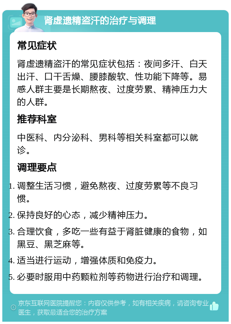 肾虚遗精盗汗的治疗与调理 常见症状 肾虚遗精盗汗的常见症状包括：夜间多汗、白天出汗、口干舌燥、腰膝酸软、性功能下降等。易感人群主要是长期熬夜、过度劳累、精神压力大的人群。 推荐科室 中医科、内分泌科、男科等相关科室都可以就诊。 调理要点 调整生活习惯，避免熬夜、过度劳累等不良习惯。 保持良好的心态，减少精神压力。 合理饮食，多吃一些有益于肾脏健康的食物，如黑豆、黑芝麻等。 适当进行运动，增强体质和免疫力。 必要时服用中药颗粒剂等药物进行治疗和调理。