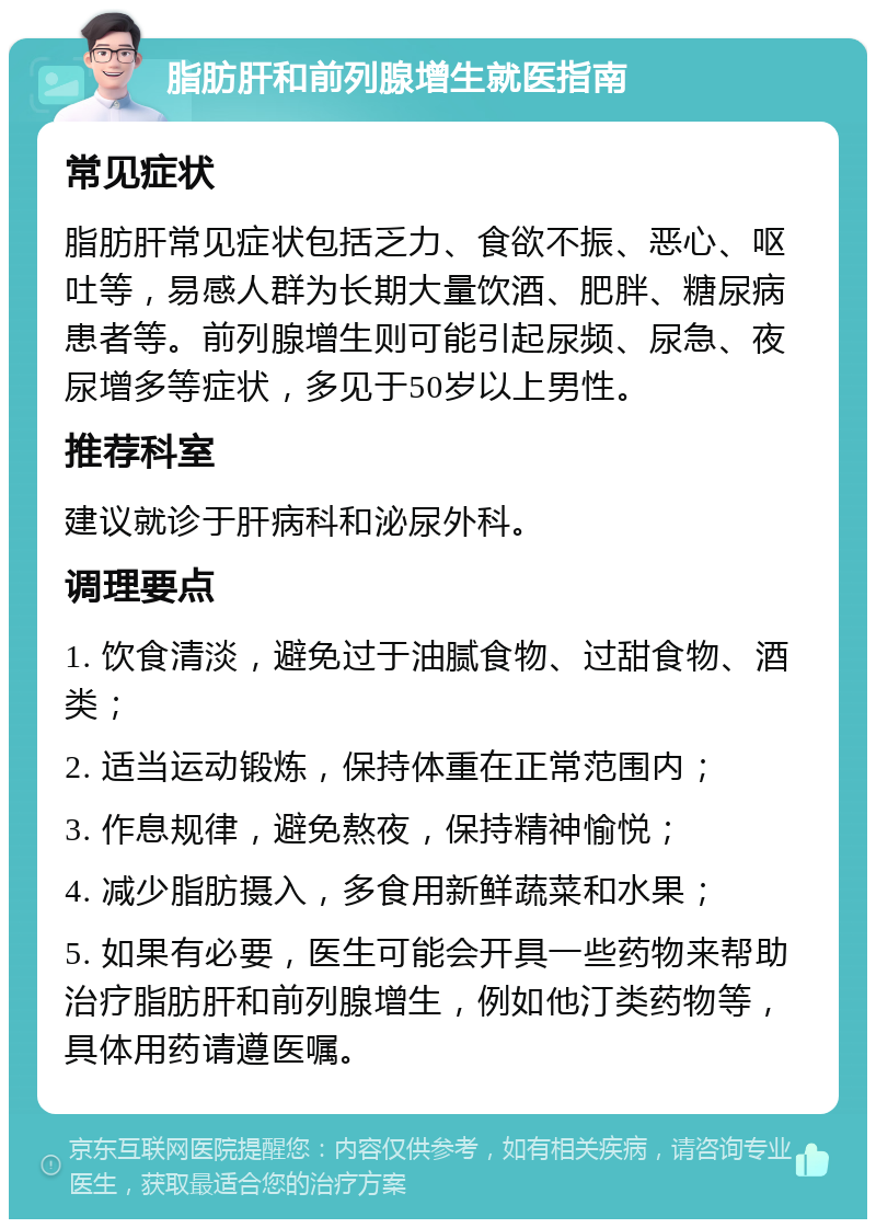 脂肪肝和前列腺增生就医指南 常见症状 脂肪肝常见症状包括乏力、食欲不振、恶心、呕吐等，易感人群为长期大量饮酒、肥胖、糖尿病患者等。前列腺增生则可能引起尿频、尿急、夜尿增多等症状，多见于50岁以上男性。 推荐科室 建议就诊于肝病科和泌尿外科。 调理要点 1. 饮食清淡，避免过于油腻食物、过甜食物、酒类； 2. 适当运动锻炼，保持体重在正常范围内； 3. 作息规律，避免熬夜，保持精神愉悦； 4. 减少脂肪摄入，多食用新鲜蔬菜和水果； 5. 如果有必要，医生可能会开具一些药物来帮助治疗脂肪肝和前列腺增生，例如他汀类药物等，具体用药请遵医嘱。