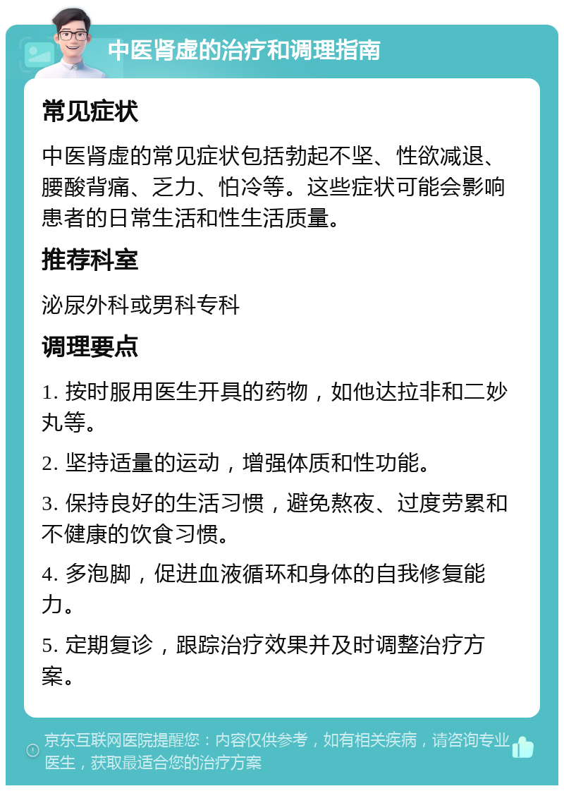 中医肾虚的治疗和调理指南 常见症状 中医肾虚的常见症状包括勃起不坚、性欲减退、腰酸背痛、乏力、怕冷等。这些症状可能会影响患者的日常生活和性生活质量。 推荐科室 泌尿外科或男科专科 调理要点 1. 按时服用医生开具的药物，如他达拉非和二妙丸等。 2. 坚持适量的运动，增强体质和性功能。 3. 保持良好的生活习惯，避免熬夜、过度劳累和不健康的饮食习惯。 4. 多泡脚，促进血液循环和身体的自我修复能力。 5. 定期复诊，跟踪治疗效果并及时调整治疗方案。