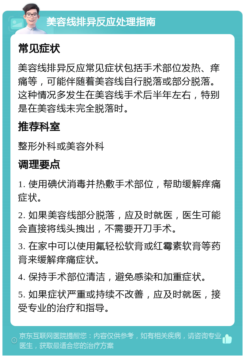 美容线排异反应处理指南 常见症状 美容线排异反应常见症状包括手术部位发热、痒痛等，可能伴随着美容线自行脱落或部分脱落。这种情况多发生在美容线手术后半年左右，特别是在美容线未完全脱落时。 推荐科室 整形外科或美容外科 调理要点 1. 使用碘伏消毒并热敷手术部位，帮助缓解痒痛症状。 2. 如果美容线部分脱落，应及时就医，医生可能会直接将线头拽出，不需要开刀手术。 3. 在家中可以使用氟轻松软膏或红霉素软膏等药膏来缓解痒痛症状。 4. 保持手术部位清洁，避免感染和加重症状。 5. 如果症状严重或持续不改善，应及时就医，接受专业的治疗和指导。