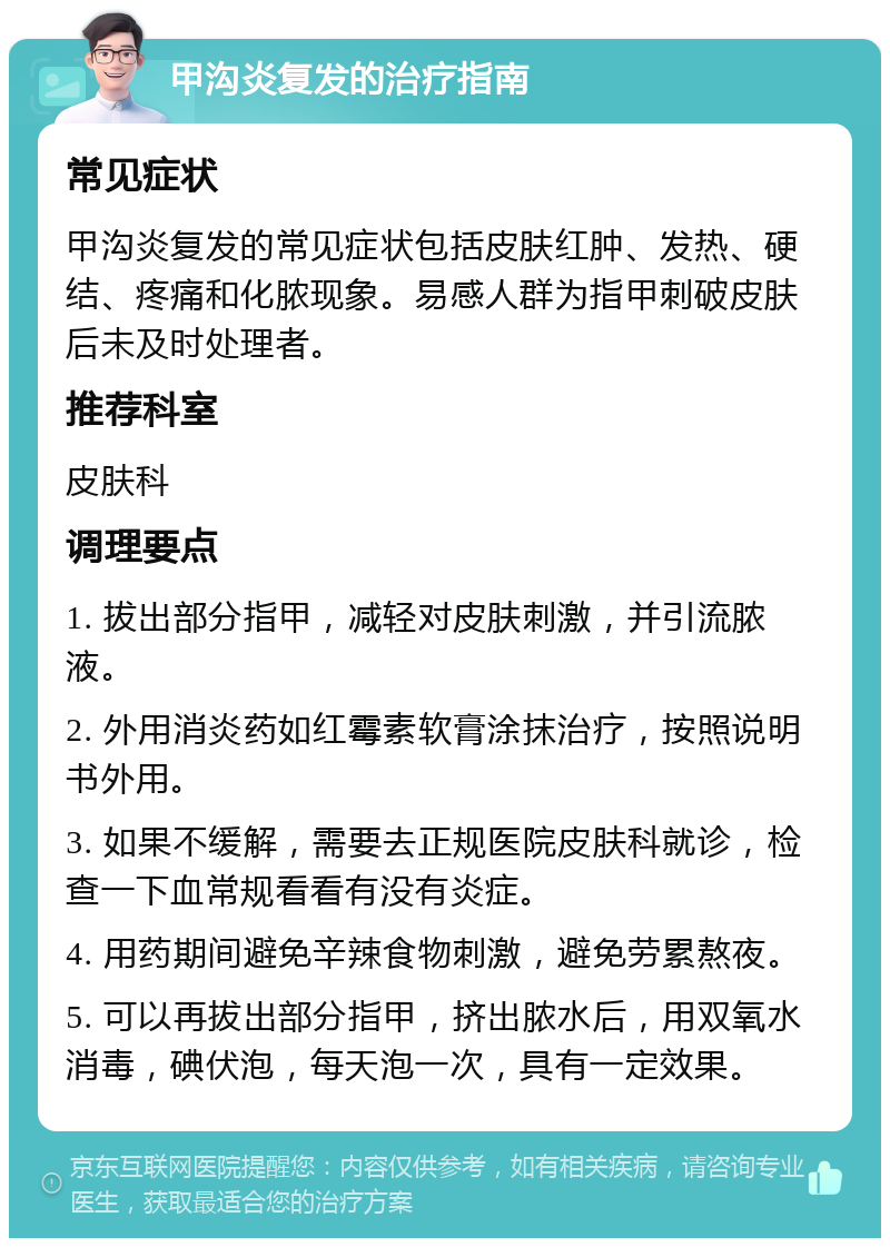 甲沟炎复发的治疗指南 常见症状 甲沟炎复发的常见症状包括皮肤红肿、发热、硬结、疼痛和化脓现象。易感人群为指甲刺破皮肤后未及时处理者。 推荐科室 皮肤科 调理要点 1. 拔出部分指甲，减轻对皮肤刺激，并引流脓液。 2. 外用消炎药如红霉素软膏涂抹治疗，按照说明书外用。 3. 如果不缓解，需要去正规医院皮肤科就诊，检查一下血常规看看有没有炎症。 4. 用药期间避免辛辣食物刺激，避免劳累熬夜。 5. 可以再拔出部分指甲，挤出脓水后，用双氧水消毒，碘伏泡，每天泡一次，具有一定效果。