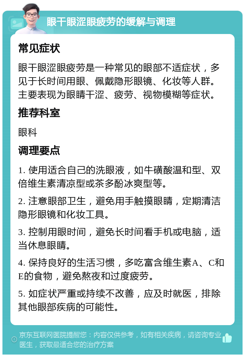 眼干眼涩眼疲劳的缓解与调理 常见症状 眼干眼涩眼疲劳是一种常见的眼部不适症状，多见于长时间用眼、佩戴隐形眼镜、化妆等人群。主要表现为眼睛干涩、疲劳、视物模糊等症状。 推荐科室 眼科 调理要点 1. 使用适合自己的洗眼液，如牛磺酸温和型、双倍维生素清凉型或茶多酚冰爽型等。 2. 注意眼部卫生，避免用手触摸眼睛，定期清洁隐形眼镜和化妆工具。 3. 控制用眼时间，避免长时间看手机或电脑，适当休息眼睛。 4. 保持良好的生活习惯，多吃富含维生素A、C和E的食物，避免熬夜和过度疲劳。 5. 如症状严重或持续不改善，应及时就医，排除其他眼部疾病的可能性。