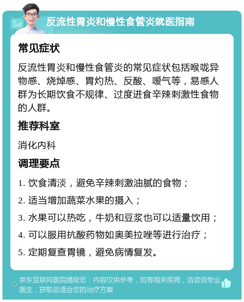 反流性胃炎和慢性食管炎就医指南 常见症状 反流性胃炎和慢性食管炎的常见症状包括喉咙异物感、烧焯感、胃灼热、反酸、嗳气等，易感人群为长期饮食不规律、过度进食辛辣刺激性食物的人群。 推荐科室 消化内科 调理要点 1. 饮食清淡，避免辛辣刺激油腻的食物； 2. 适当增加蔬菜水果的摄入； 3. 水果可以热吃，牛奶和豆浆也可以适量饮用； 4. 可以服用抗酸药物如奥美拉唑等进行治疗； 5. 定期复查胃镜，避免病情复发。