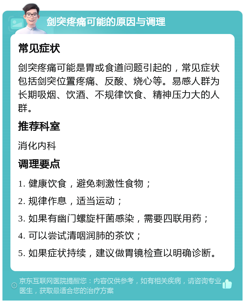 剑突疼痛可能的原因与调理 常见症状 剑突疼痛可能是胃或食道问题引起的，常见症状包括剑突位置疼痛、反酸、烧心等。易感人群为长期吸烟、饮酒、不规律饮食、精神压力大的人群。 推荐科室 消化内科 调理要点 1. 健康饮食，避免刺激性食物； 2. 规律作息，适当运动； 3. 如果有幽门螺旋杆菌感染，需要四联用药； 4. 可以尝试清咽润肺的茶饮； 5. 如果症状持续，建议做胃镜检查以明确诊断。