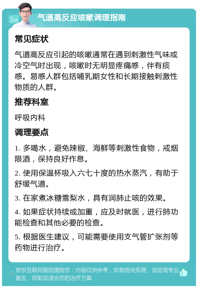 气道高反应咳嗽调理指南 常见症状 气道高反应引起的咳嗽通常在遇到刺激性气味或冷空气时出现，咳嗽时无明显疼痛感，伴有痰感。易感人群包括哺乳期女性和长期接触刺激性物质的人群。 推荐科室 呼吸内科 调理要点 1. 多喝水，避免辣椒、海鲜等刺激性食物，戒烟限酒，保持良好作息。 2. 使用保温杯吸入六七十度的热水蒸汽，有助于舒缓气道。 3. 在家煮冰糖雪梨水，具有润肺止咳的效果。 4. 如果症状持续或加重，应及时就医，进行肺功能检查和其他必要的检查。 5. 根据医生建议，可能需要使用支气管扩张剂等药物进行治疗。