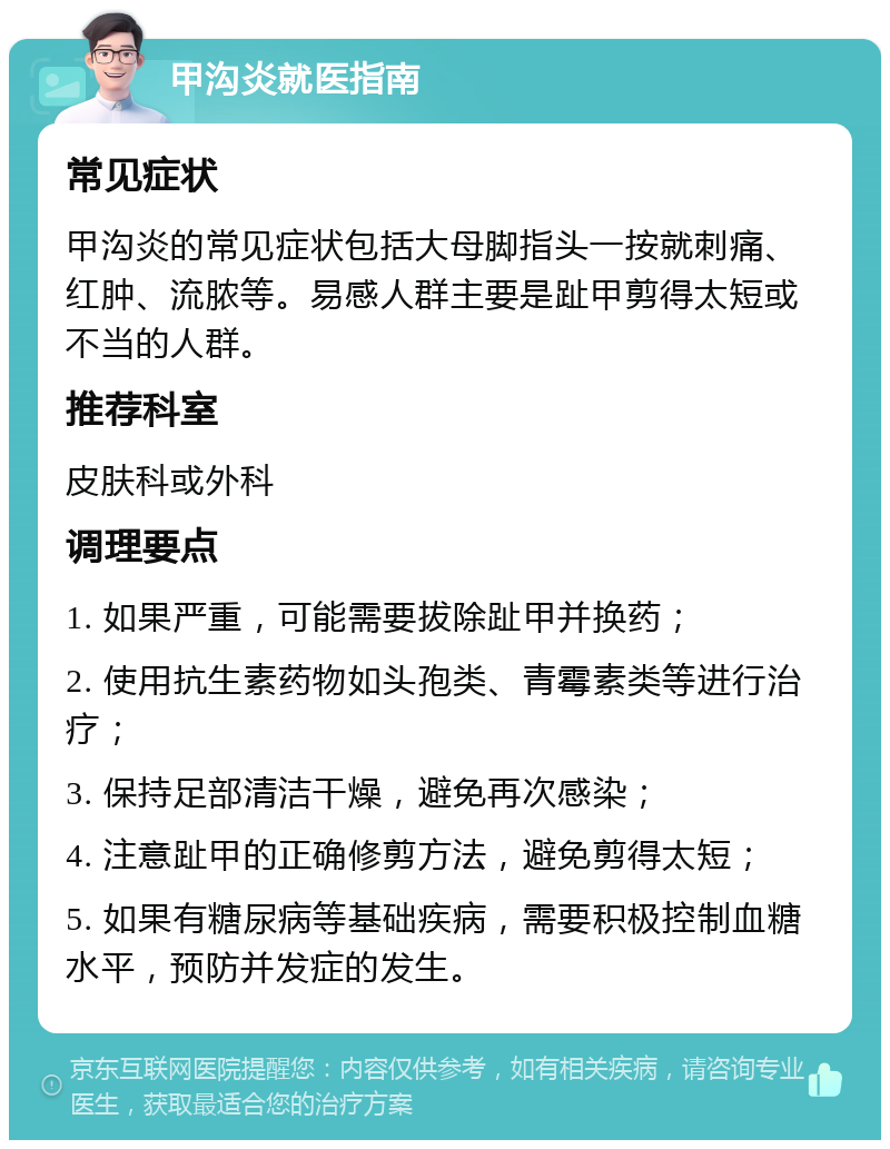 甲沟炎就医指南 常见症状 甲沟炎的常见症状包括大母脚指头一按就刺痛、红肿、流脓等。易感人群主要是趾甲剪得太短或不当的人群。 推荐科室 皮肤科或外科 调理要点 1. 如果严重，可能需要拔除趾甲并换药； 2. 使用抗生素药物如头孢类、青霉素类等进行治疗； 3. 保持足部清洁干燥，避免再次感染； 4. 注意趾甲的正确修剪方法，避免剪得太短； 5. 如果有糖尿病等基础疾病，需要积极控制血糖水平，预防并发症的发生。