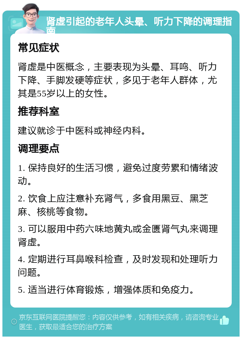 肾虚引起的老年人头晕、听力下降的调理指南 常见症状 肾虚是中医概念，主要表现为头晕、耳鸣、听力下降、手脚发硬等症状，多见于老年人群体，尤其是55岁以上的女性。 推荐科室 建议就诊于中医科或神经内科。 调理要点 1. 保持良好的生活习惯，避免过度劳累和情绪波动。 2. 饮食上应注意补充肾气，多食用黑豆、黑芝麻、核桃等食物。 3. 可以服用中药六味地黄丸或金匮肾气丸来调理肾虚。 4. 定期进行耳鼻喉科检查，及时发现和处理听力问题。 5. 适当进行体育锻炼，增强体质和免疫力。