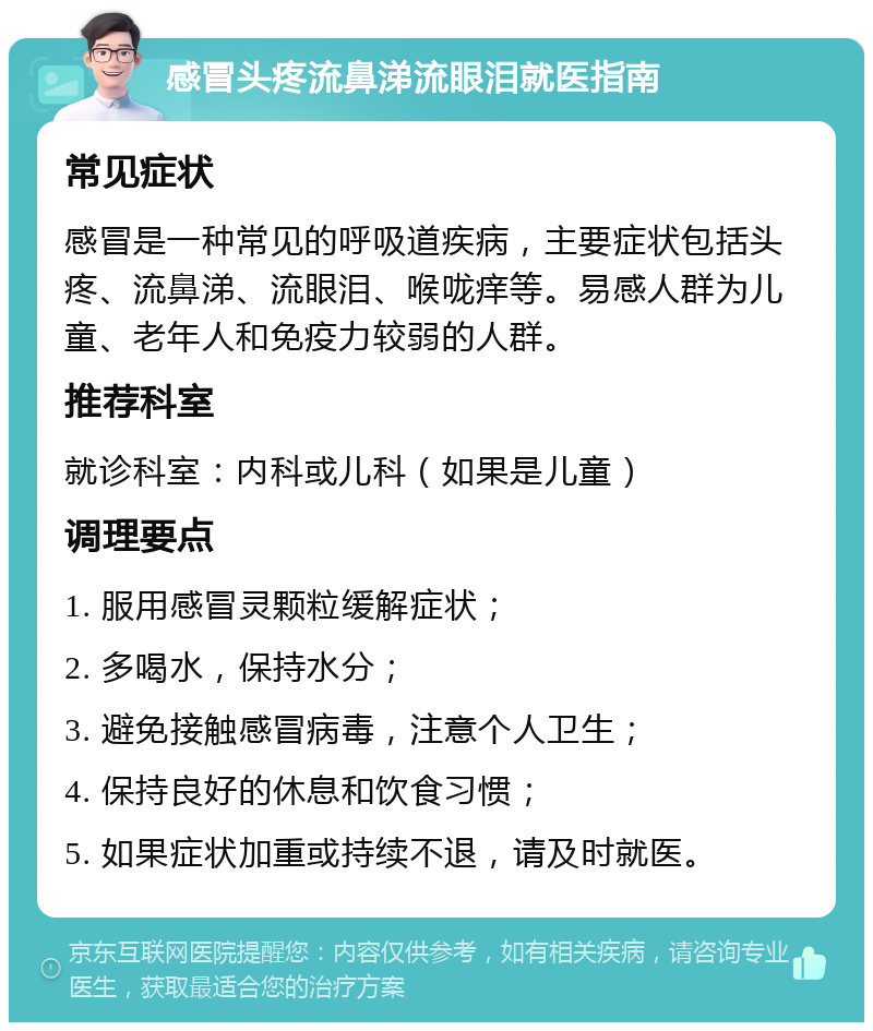 感冒头疼流鼻涕流眼泪就医指南 常见症状 感冒是一种常见的呼吸道疾病，主要症状包括头疼、流鼻涕、流眼泪、喉咙痒等。易感人群为儿童、老年人和免疫力较弱的人群。 推荐科室 就诊科室：内科或儿科（如果是儿童） 调理要点 1. 服用感冒灵颗粒缓解症状； 2. 多喝水，保持水分； 3. 避免接触感冒病毒，注意个人卫生； 4. 保持良好的休息和饮食习惯； 5. 如果症状加重或持续不退，请及时就医。