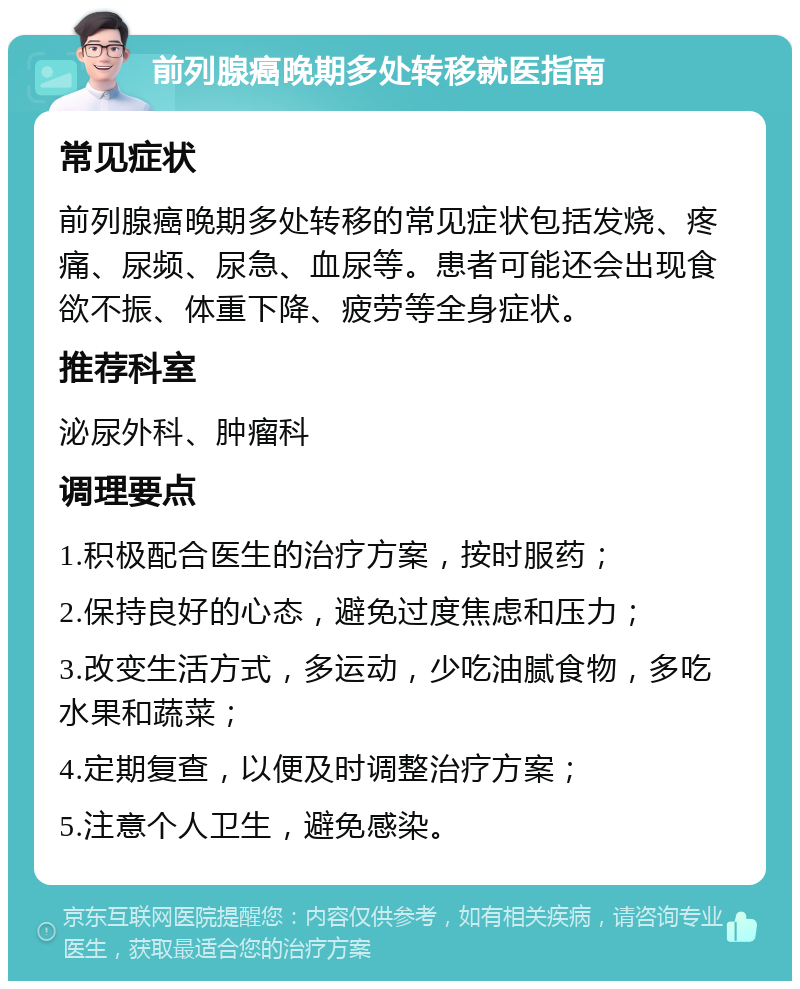 前列腺癌晚期多处转移就医指南 常见症状 前列腺癌晚期多处转移的常见症状包括发烧、疼痛、尿频、尿急、血尿等。患者可能还会出现食欲不振、体重下降、疲劳等全身症状。 推荐科室 泌尿外科、肿瘤科 调理要点 1.积极配合医生的治疗方案，按时服药； 2.保持良好的心态，避免过度焦虑和压力； 3.改变生活方式，多运动，少吃油腻食物，多吃水果和蔬菜； 4.定期复查，以便及时调整治疗方案； 5.注意个人卫生，避免感染。