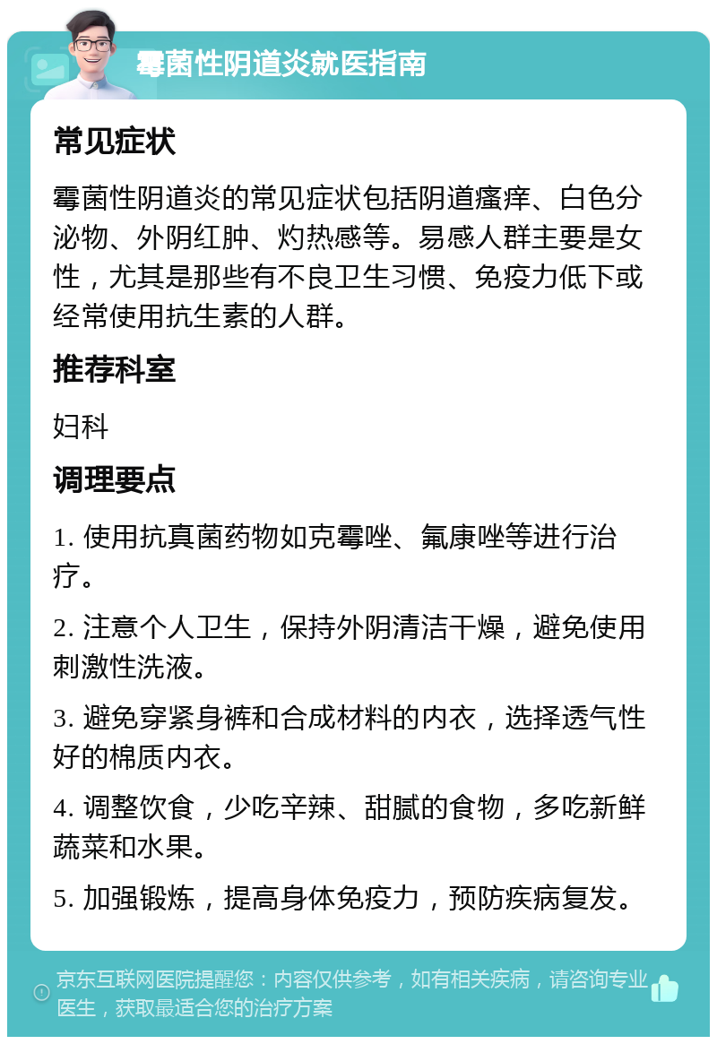 霉菌性阴道炎就医指南 常见症状 霉菌性阴道炎的常见症状包括阴道瘙痒、白色分泌物、外阴红肿、灼热感等。易感人群主要是女性，尤其是那些有不良卫生习惯、免疫力低下或经常使用抗生素的人群。 推荐科室 妇科 调理要点 1. 使用抗真菌药物如克霉唑、氟康唑等进行治疗。 2. 注意个人卫生，保持外阴清洁干燥，避免使用刺激性洗液。 3. 避免穿紧身裤和合成材料的内衣，选择透气性好的棉质内衣。 4. 调整饮食，少吃辛辣、甜腻的食物，多吃新鲜蔬菜和水果。 5. 加强锻炼，提高身体免疫力，预防疾病复发。