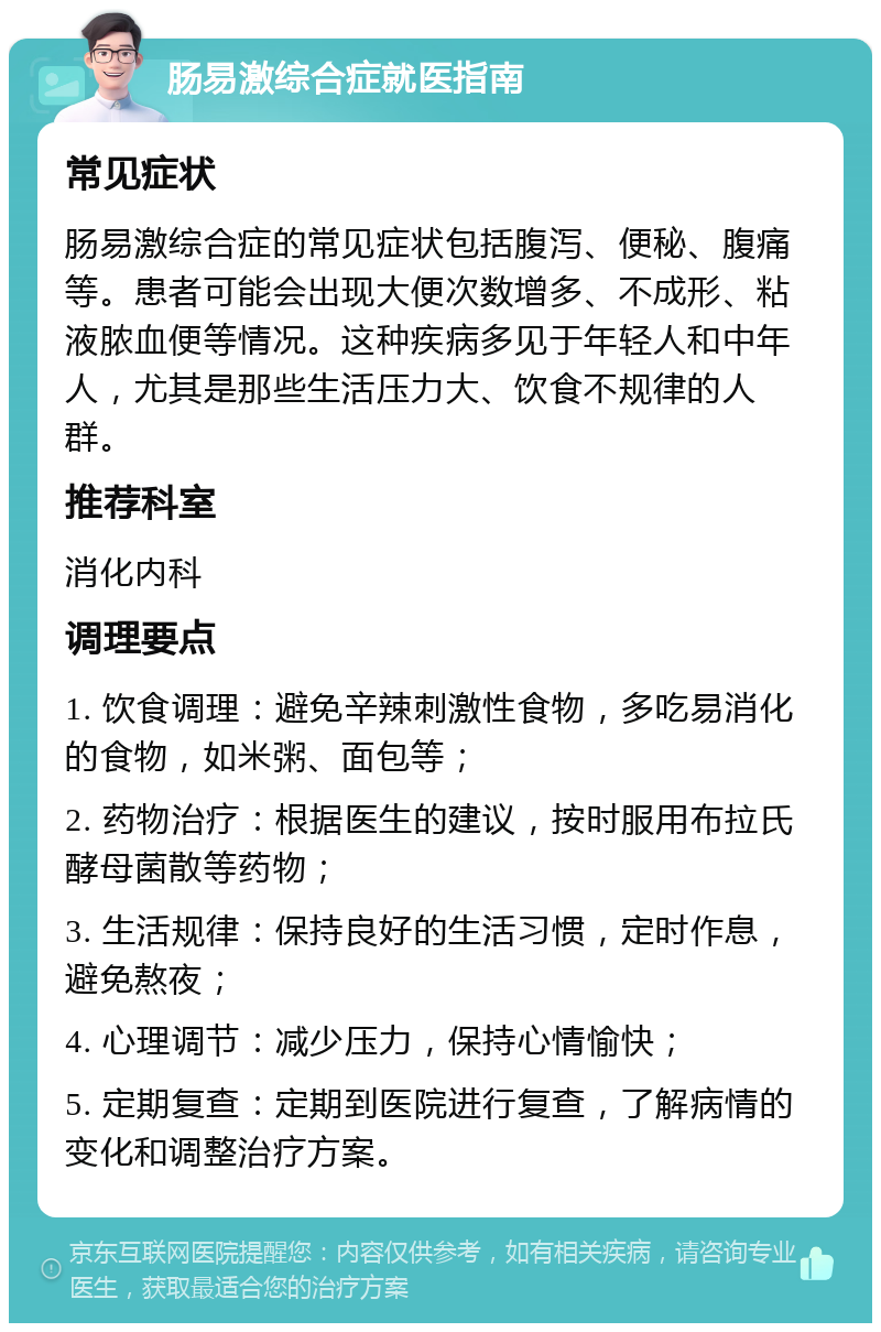 肠易激综合症就医指南 常见症状 肠易激综合症的常见症状包括腹泻、便秘、腹痛等。患者可能会出现大便次数增多、不成形、粘液脓血便等情况。这种疾病多见于年轻人和中年人，尤其是那些生活压力大、饮食不规律的人群。 推荐科室 消化内科 调理要点 1. 饮食调理：避免辛辣刺激性食物，多吃易消化的食物，如米粥、面包等； 2. 药物治疗：根据医生的建议，按时服用布拉氏酵母菌散等药物； 3. 生活规律：保持良好的生活习惯，定时作息，避免熬夜； 4. 心理调节：减少压力，保持心情愉快； 5. 定期复查：定期到医院进行复查，了解病情的变化和调整治疗方案。