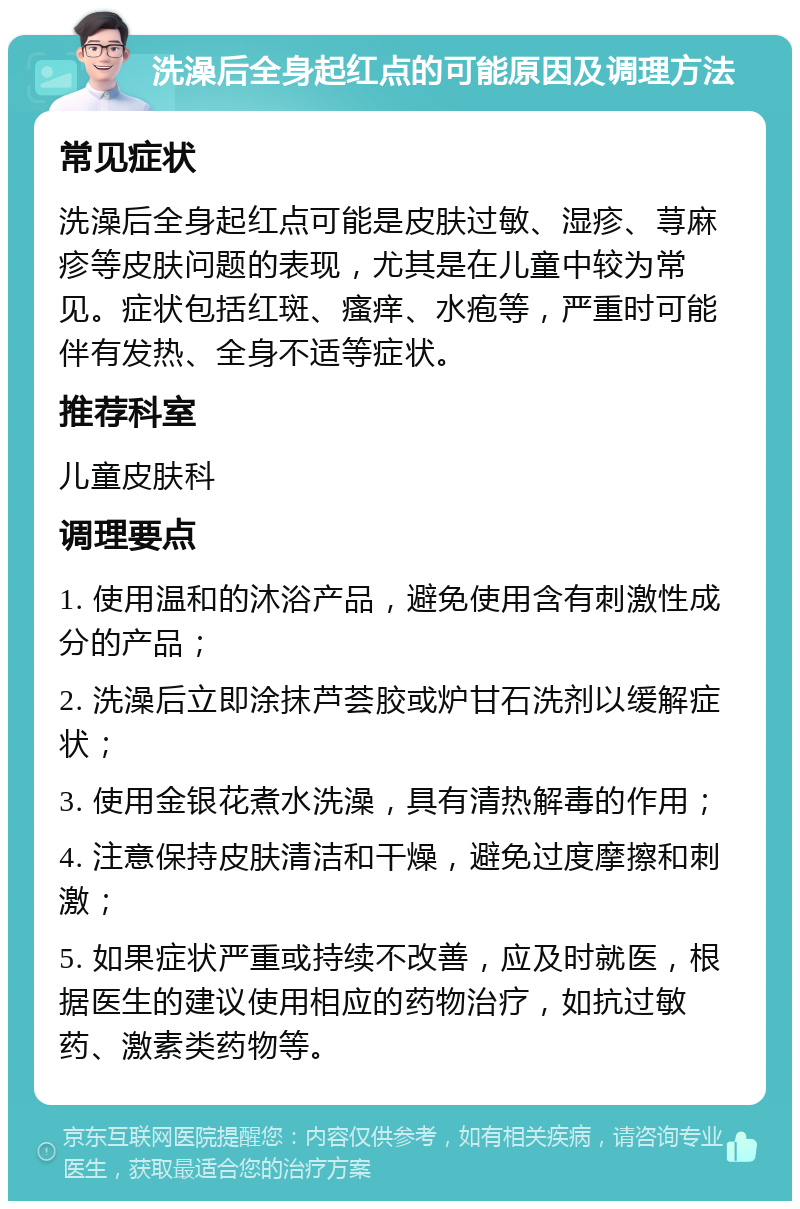 洗澡后全身起红点的可能原因及调理方法 常见症状 洗澡后全身起红点可能是皮肤过敏、湿疹、荨麻疹等皮肤问题的表现，尤其是在儿童中较为常见。症状包括红斑、瘙痒、水疱等，严重时可能伴有发热、全身不适等症状。 推荐科室 儿童皮肤科 调理要点 1. 使用温和的沐浴产品，避免使用含有刺激性成分的产品； 2. 洗澡后立即涂抹芦荟胶或炉甘石洗剂以缓解症状； 3. 使用金银花煮水洗澡，具有清热解毒的作用； 4. 注意保持皮肤清洁和干燥，避免过度摩擦和刺激； 5. 如果症状严重或持续不改善，应及时就医，根据医生的建议使用相应的药物治疗，如抗过敏药、激素类药物等。