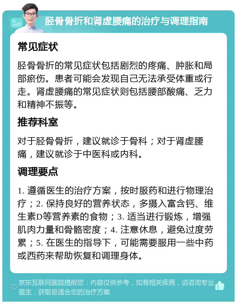 胫骨骨折和肾虚腰痛的治疗与调理指南 常见症状 胫骨骨折的常见症状包括剧烈的疼痛、肿胀和局部瘀伤。患者可能会发现自己无法承受体重或行走。肾虚腰痛的常见症状则包括腰部酸痛、乏力和精神不振等。 推荐科室 对于胫骨骨折，建议就诊于骨科；对于肾虚腰痛，建议就诊于中医科或内科。 调理要点 1. 遵循医生的治疗方案，按时服药和进行物理治疗；2. 保持良好的营养状态，多摄入富含钙、维生素D等营养素的食物；3. 适当进行锻炼，增强肌肉力量和骨骼密度；4. 注意休息，避免过度劳累；5. 在医生的指导下，可能需要服用一些中药或西药来帮助恢复和调理身体。