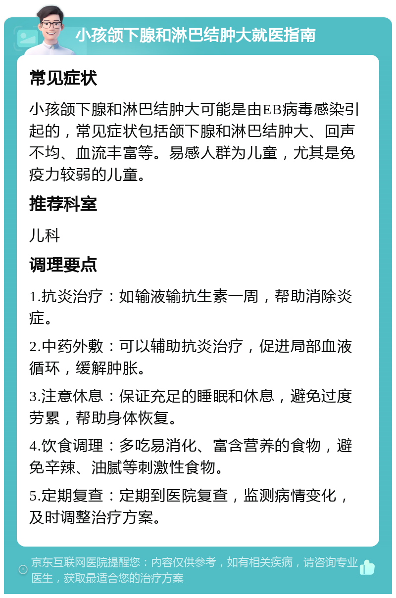 小孩颌下腺和淋巴结肿大就医指南 常见症状 小孩颌下腺和淋巴结肿大可能是由EB病毒感染引起的，常见症状包括颌下腺和淋巴结肿大、回声不均、血流丰富等。易感人群为儿童，尤其是免疫力较弱的儿童。 推荐科室 儿科 调理要点 1.抗炎治疗：如输液输抗生素一周，帮助消除炎症。 2.中药外敷：可以辅助抗炎治疗，促进局部血液循环，缓解肿胀。 3.注意休息：保证充足的睡眠和休息，避免过度劳累，帮助身体恢复。 4.饮食调理：多吃易消化、富含营养的食物，避免辛辣、油腻等刺激性食物。 5.定期复查：定期到医院复查，监测病情变化，及时调整治疗方案。