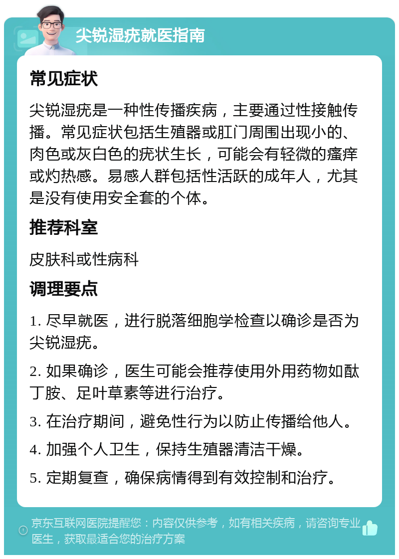 尖锐湿疣就医指南 常见症状 尖锐湿疣是一种性传播疾病，主要通过性接触传播。常见症状包括生殖器或肛门周围出现小的、肉色或灰白色的疣状生长，可能会有轻微的瘙痒或灼热感。易感人群包括性活跃的成年人，尤其是没有使用安全套的个体。 推荐科室 皮肤科或性病科 调理要点 1. 尽早就医，进行脱落细胞学检查以确诊是否为尖锐湿疣。 2. 如果确诊，医生可能会推荐使用外用药物如酞丁胺、足叶草素等进行治疗。 3. 在治疗期间，避免性行为以防止传播给他人。 4. 加强个人卫生，保持生殖器清洁干燥。 5. 定期复查，确保病情得到有效控制和治疗。