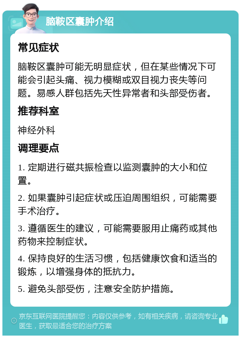 脑鞍区囊肿介绍 常见症状 脑鞍区囊肿可能无明显症状，但在某些情况下可能会引起头痛、视力模糊或双目视力丧失等问题。易感人群包括先天性异常者和头部受伤者。 推荐科室 神经外科 调理要点 1. 定期进行磁共振检查以监测囊肿的大小和位置。 2. 如果囊肿引起症状或压迫周围组织，可能需要手术治疗。 3. 遵循医生的建议，可能需要服用止痛药或其他药物来控制症状。 4. 保持良好的生活习惯，包括健康饮食和适当的锻炼，以增强身体的抵抗力。 5. 避免头部受伤，注意安全防护措施。