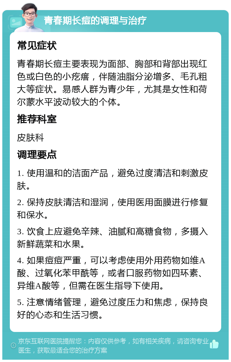 青春期长痘的调理与治疗 常见症状 青春期长痘主要表现为面部、胸部和背部出现红色或白色的小疙瘩，伴随油脂分泌增多、毛孔粗大等症状。易感人群为青少年，尤其是女性和荷尔蒙水平波动较大的个体。 推荐科室 皮肤科 调理要点 1. 使用温和的洁面产品，避免过度清洁和刺激皮肤。 2. 保持皮肤清洁和湿润，使用医用面膜进行修复和保水。 3. 饮食上应避免辛辣、油腻和高糖食物，多摄入新鲜蔬菜和水果。 4. 如果痘痘严重，可以考虑使用外用药物如维A酸、过氧化苯甲酰等，或者口服药物如四环素、异维A酸等，但需在医生指导下使用。 5. 注意情绪管理，避免过度压力和焦虑，保持良好的心态和生活习惯。