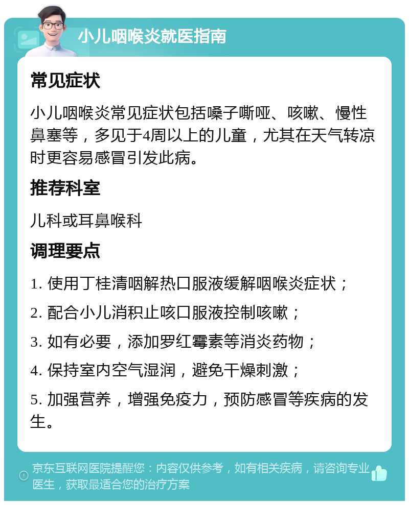 小儿咽喉炎就医指南 常见症状 小儿咽喉炎常见症状包括嗓子嘶哑、咳嗽、慢性鼻塞等，多见于4周以上的儿童，尤其在天气转凉时更容易感冒引发此病。 推荐科室 儿科或耳鼻喉科 调理要点 1. 使用丁桂清咽解热口服液缓解咽喉炎症状； 2. 配合小儿消积止咳口服液控制咳嗽； 3. 如有必要，添加罗红霉素等消炎药物； 4. 保持室内空气湿润，避免干燥刺激； 5. 加强营养，增强免疫力，预防感冒等疾病的发生。