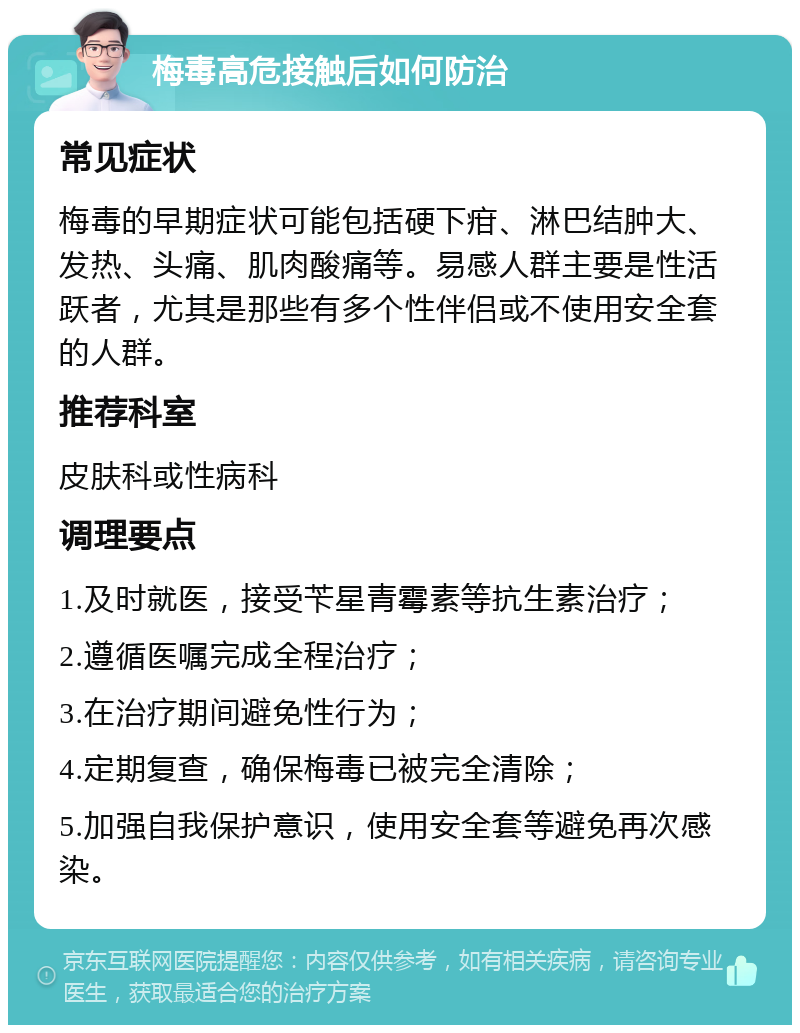 梅毒高危接触后如何防治 常见症状 梅毒的早期症状可能包括硬下疳、淋巴结肿大、发热、头痛、肌肉酸痛等。易感人群主要是性活跃者，尤其是那些有多个性伴侣或不使用安全套的人群。 推荐科室 皮肤科或性病科 调理要点 1.及时就医，接受苄星青霉素等抗生素治疗； 2.遵循医嘱完成全程治疗； 3.在治疗期间避免性行为； 4.定期复查，确保梅毒已被完全清除； 5.加强自我保护意识，使用安全套等避免再次感染。